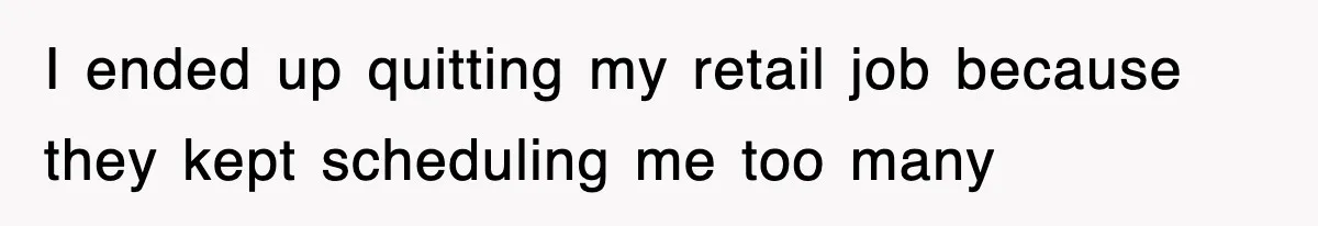 I ended up quitting my retail job because they kept scheduling me too many