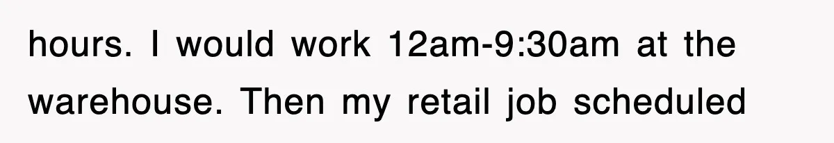 hours. I would work 12am-9:30am at the warehouse. Then my retail job scheduled