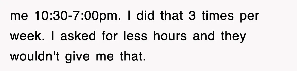 me 10:30-7:00pm. I did that 3 times per week. I asked for less hours and they wouldn't give me that.