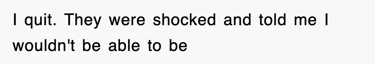 I quit. They were shocked and told me I wouldn't be able to be