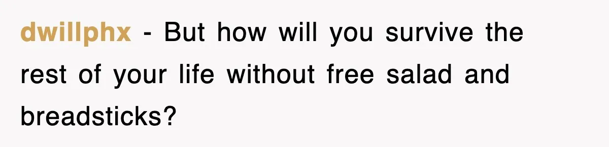 dwillphx − But how will you survive the rest of your life without free salad and breadsticks?