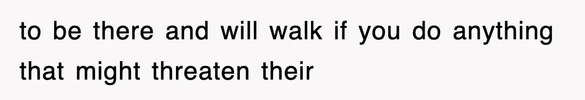 to be there and will walk if you do anything that might threaten their