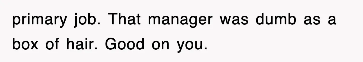primary job. That manager was dumb as a box of hair. Good on you.