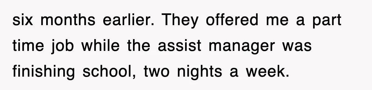six months earlier. They offered me a part time job while the assist manager was finishing school, two nights a week.