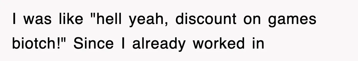 I was like "hell yeah, discount on games biotch!" Since I already worked in