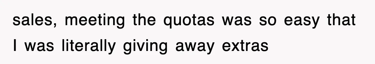 sales, meeting the quotas was so easy that I was literally giving away extras