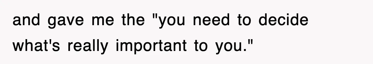 and gave me the "you need to decide what's really important to you."