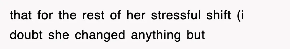 that for the rest of her stressful shift (i doubt she changed anything but