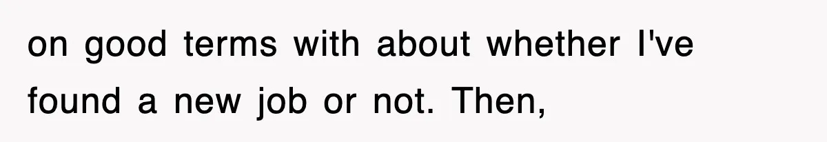 on good terms with about whether I've found a new job or not. Then,