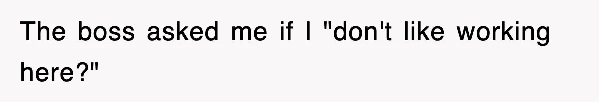 The boss asked me if I "don't like working here?"