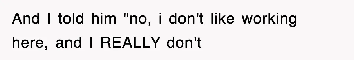 And I told him "no, i don't like working here, and I REALLY don't