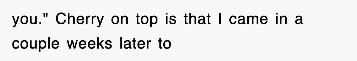 you." Cherry on top is that I came in a couple weeks later to