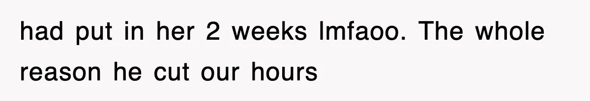 had put in her 2 weeks lmfaoo. The whole reason he cut our hours