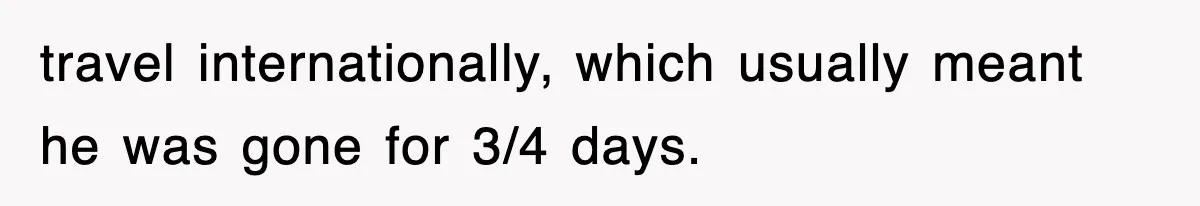 travel internationally, which usually meant he was gone for 3/4 days.