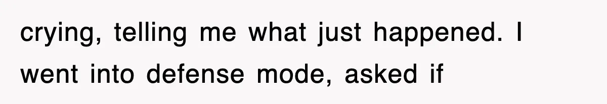 crying, telling me what just happened. I went into defense mode, asked if