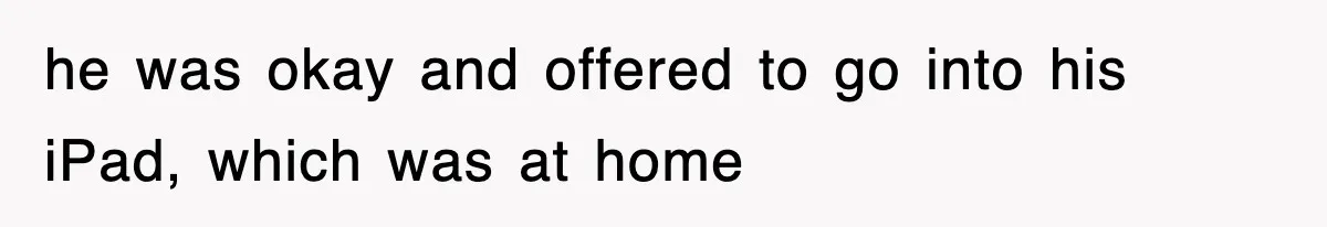 he was okay and offered to go into his iPad, which was at home