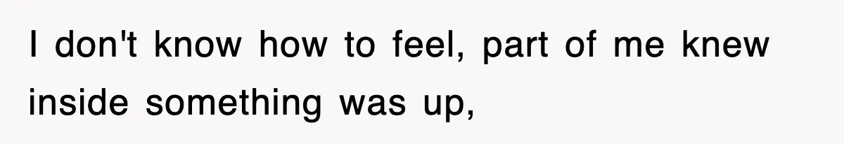 I don't know how to feel, part of me knew inside something was up,
