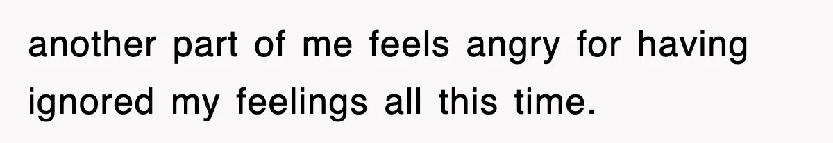 another part of me feels angry for having ignored my feelings all this time.