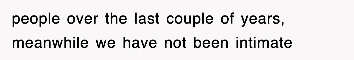 people over the last couple of years, meanwhile we have not been intimate