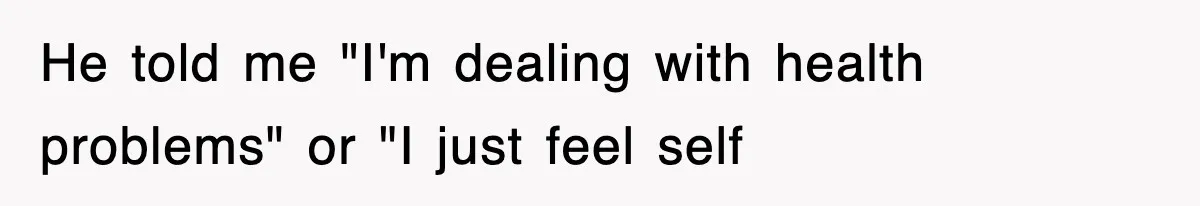 He told me "I'm dealing with health problems" or "I just feel self