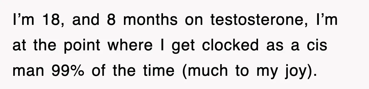 I’m 18, and 8 months on testosterone, I’m at the point where I get clocked as a cis man 99% of the time (much to my joy).