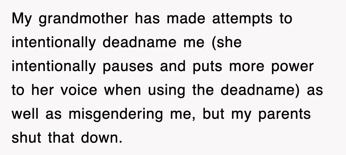 My grandmother has made attempts to intentionally deadname me (she intentionally pauses and puts more power to her voice when using the deadname) as well as misgendering me, but my...