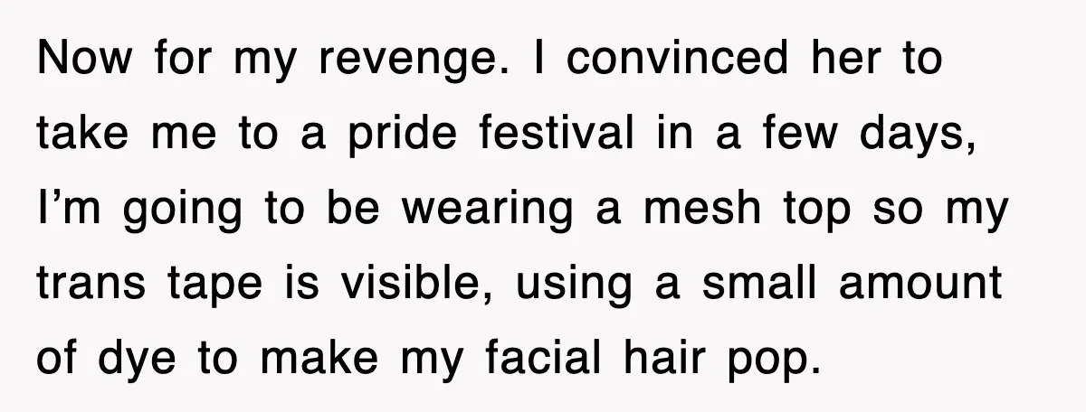 Now for my revenge. I convinced her to take me to a pride festival in a few days, I’m going to be wearing a mesh top so my trans tape...