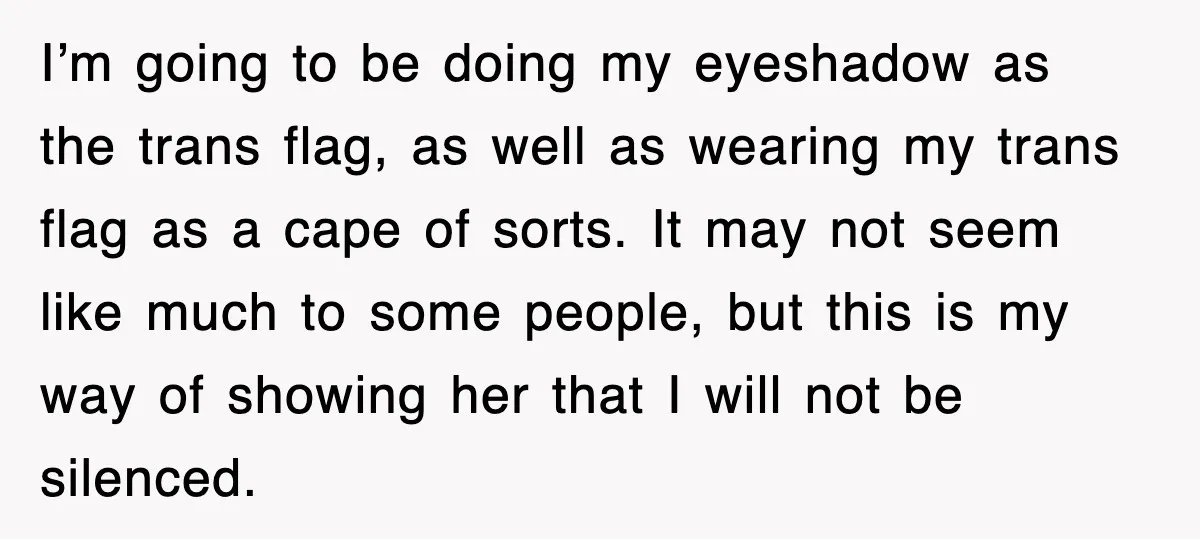 I’m going to be doing my eyeshadow as the trans flag, as well as wearing my trans flag as a cape of sorts. It may not seem like much to...