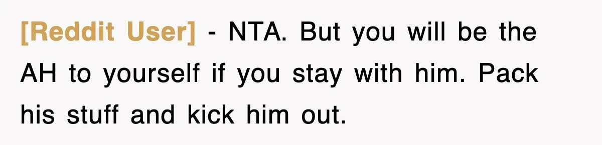 [Reddit User] − NTA. But you will be the AH to yourself if you stay with him. Pack his stuff and kick him out.