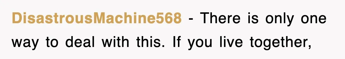 DisastrousMachine568 − There is only one way to deal with this. If you live together,