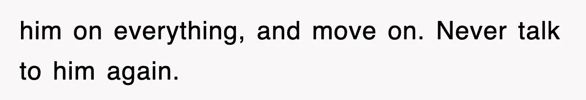 him on everything, and move on. Never talk to him again.