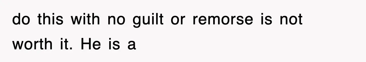 do this with no guilt or remorse is not worth it. He is a