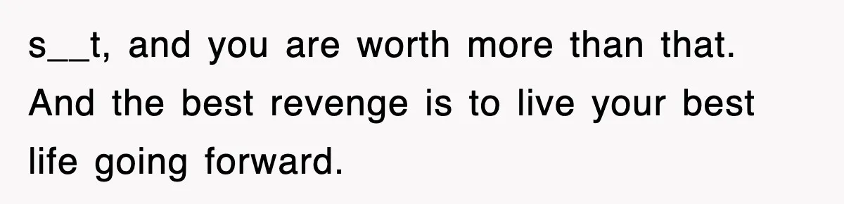 s__t, and you are worth more than that. And the best revenge is to live your best life going forward.