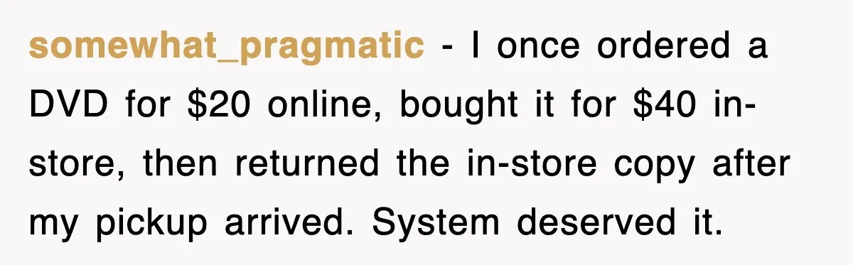 somewhat_pragmatic - I once ordered a DVD for $20 online, bought it for $40 in-store, then returned the in-store copy after my pickup arrived. System deserved it.