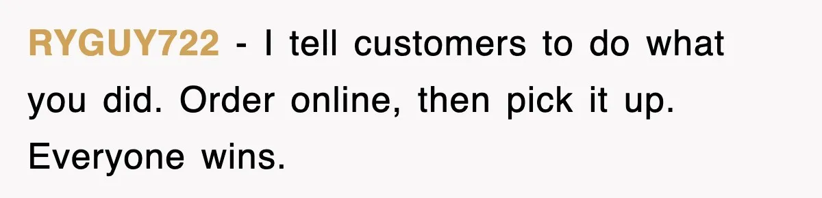 RYGUY722 - I tell customers to do what you did. Order online, then pick it up. Everyone wins.