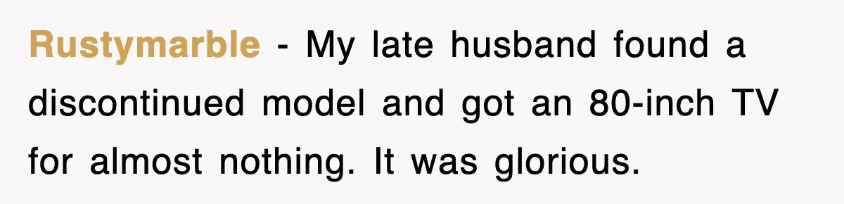 Rustymarble - My late husband found a discontinued model and got an 80-inch TV for almost nothing. It was glorious.