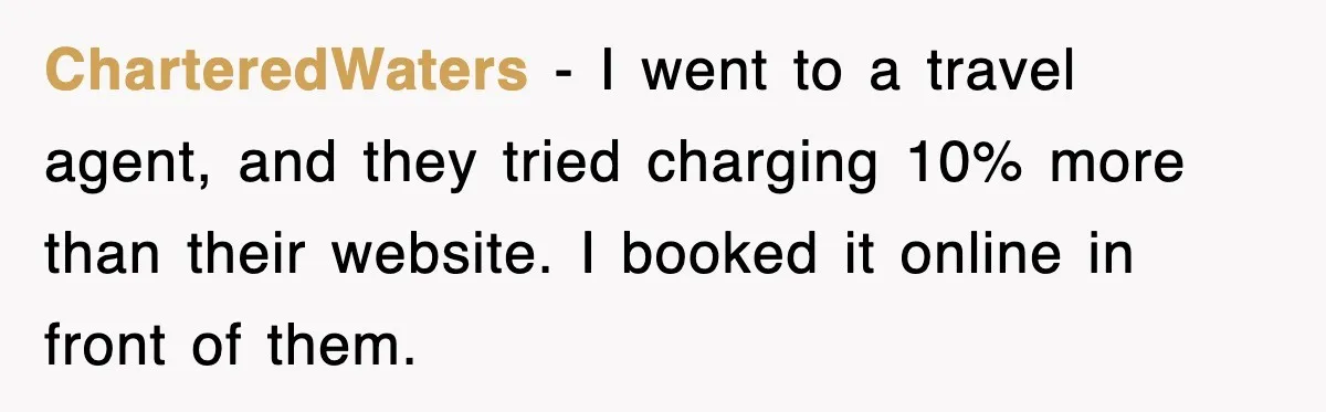 CharteredWaters - I went to a travel agent, and they tried charging 10% more than their website. I booked it online in front of them.
