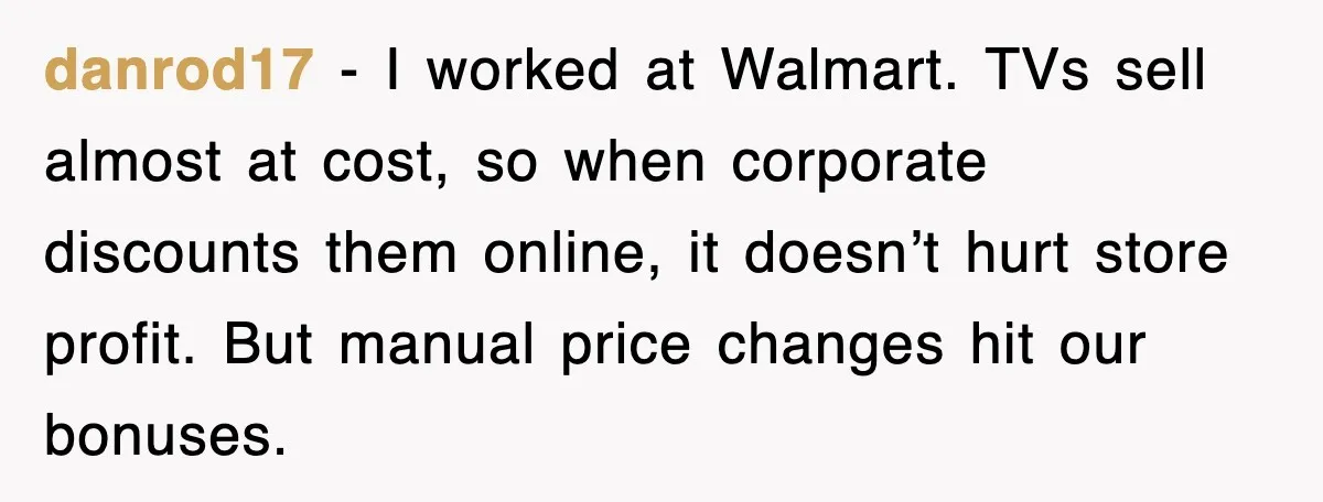 danrod17 - I worked at Walmart. TVs sell almost at cost, so when corporate discounts them online, it doesn’t hurt store profit. But manual price changes hit our bonuses.