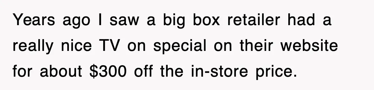Years ago I saw a big box retailer had a really nice TV on special on their website for about $300 off the in-store price.