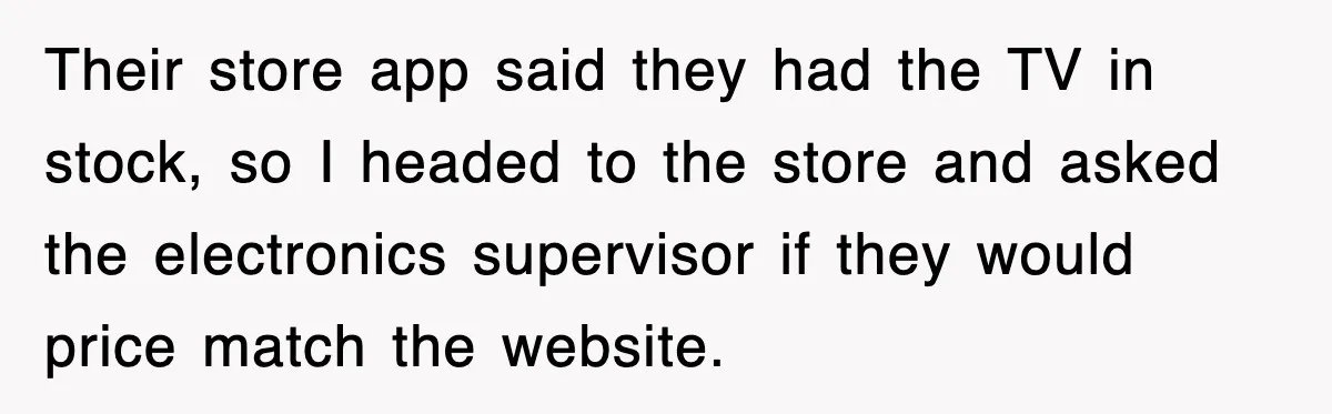 Their store app said they had the TV in stock, so I headed to the store and asked the electronics supervisor if they would price match the website.