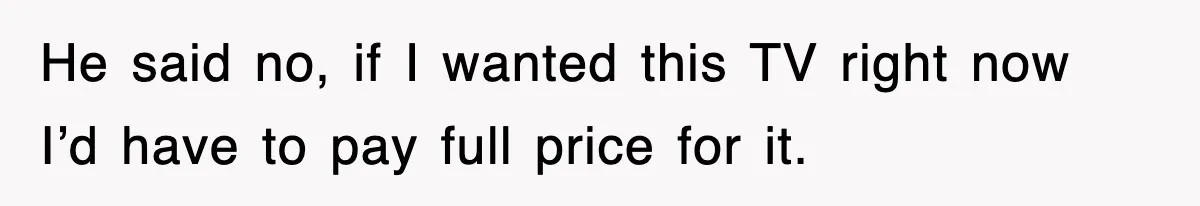 He said no, if I wanted this TV right now I’d have to pay full price for it.