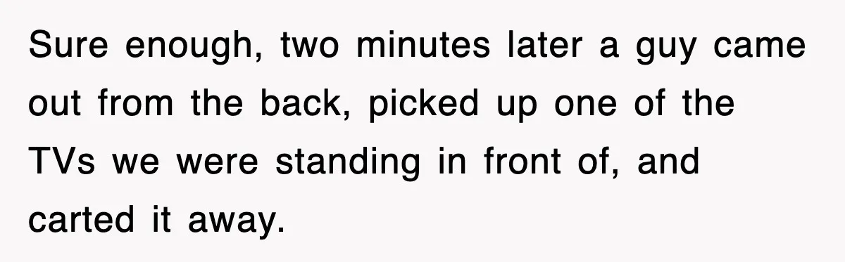 Sure enough, two minutes later a guy came out from the back, picked up one of the TVs we were standing in front of, and carted it away.