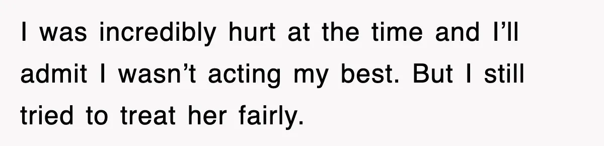 I was incredibly hurt at the time and I’ll admit I wasn’t acting my best. But I still tried to treat her fairly.