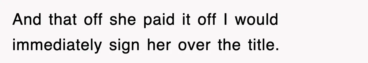 And that off she paid it off I would immediately sign her over the title.