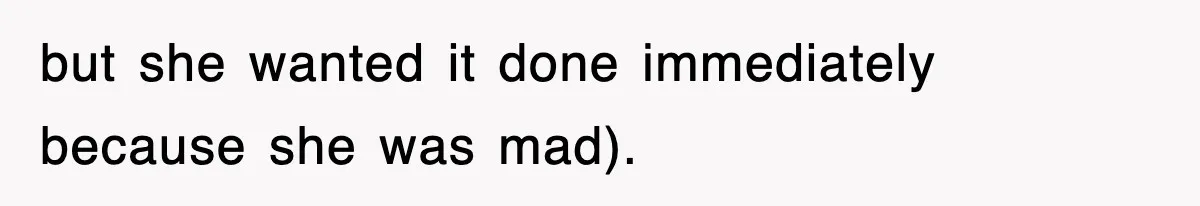 but she wanted it done immediately because she was mad).