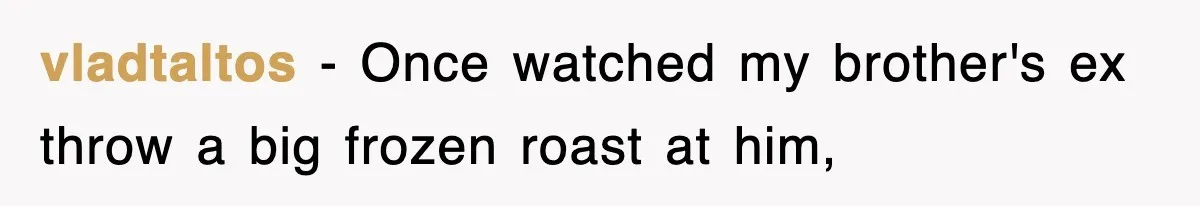 vladtaltos − Once watched my brother's ex throw a big frozen roast at him,