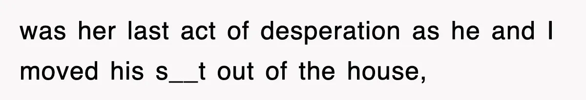 was her last act of desperation as he and I moved his s__t out of the house,