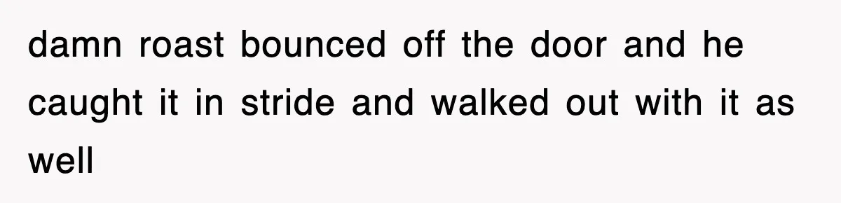 damn roast bounced off the door and he caught it in stride and walked out with it as well