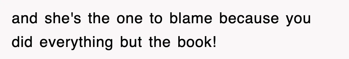 and she's the one to blame because you did everything but the book!