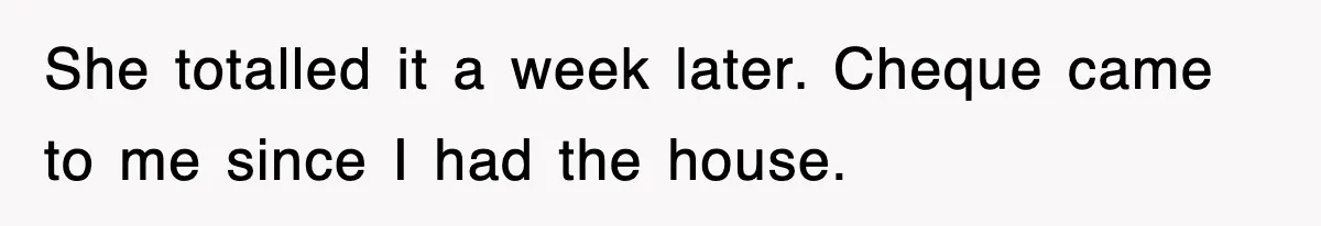 She totalled it a week later. Cheque came to me since I had the house.